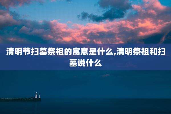 清明节扫墓祭祖的寓意是什么,清明祭祖和扫墓说什么