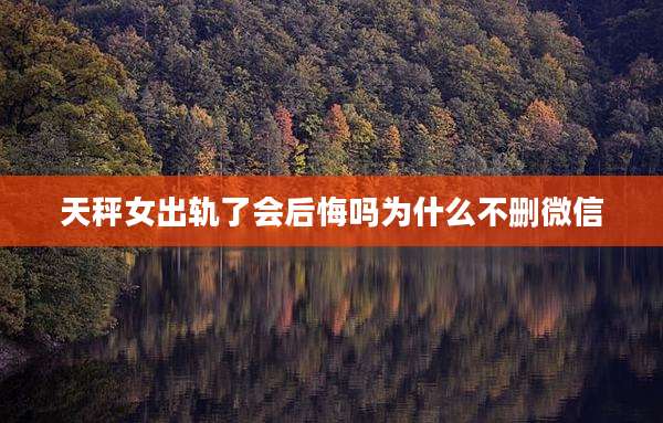 天秤女出轨了会后悔吗为什么不删微信