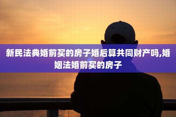 新民法典婚前买的房子婚后算共同财产吗,婚姻法婚前买的房子