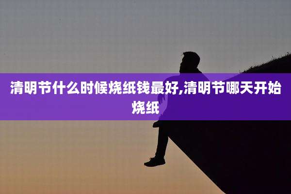 清明节什么时候烧纸钱最好,清明节哪天开始烧纸