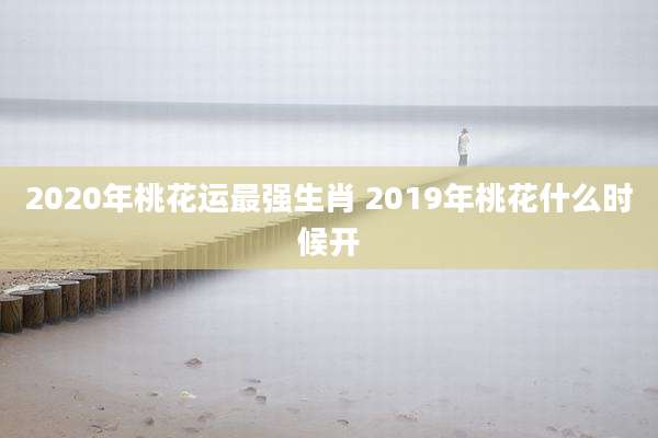 2020年桃花运最强生肖 2019年桃花什么时候开