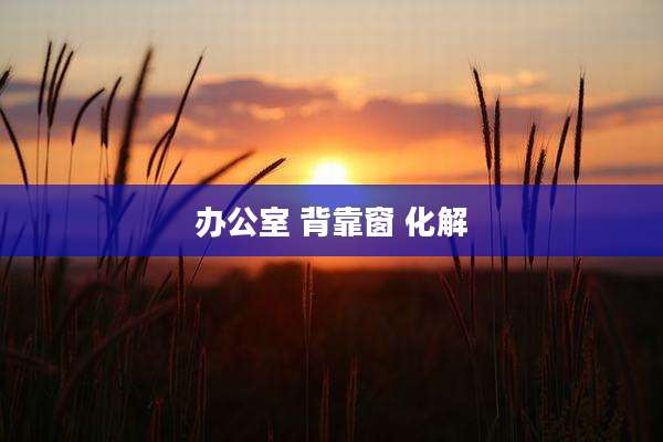 办公室 背靠窗 化解