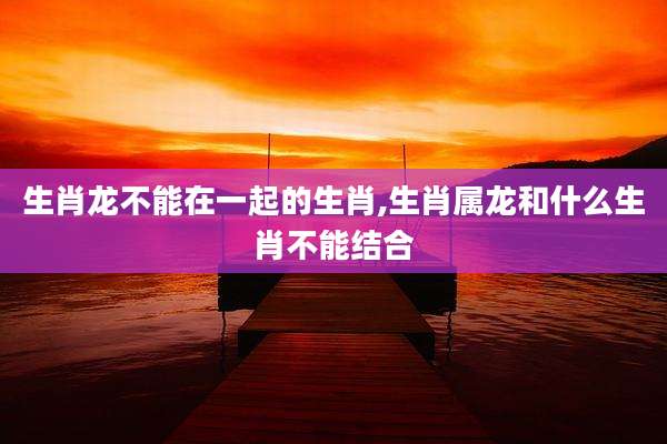 生肖龙不能在一起的生肖,生肖属龙和什么生肖不能结合