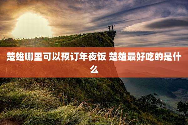 楚雄哪里可以预订年夜饭 楚雄最好吃的是什么