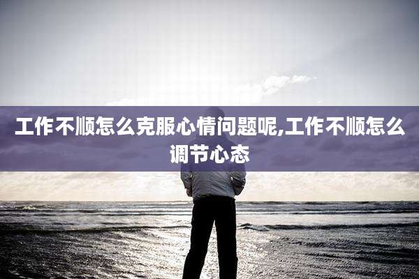 工作不顺怎么克服心情问题呢,工作不顺怎么调节心态