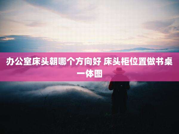 办公室床头朝哪个方向好 床头柜位置做书桌一体图