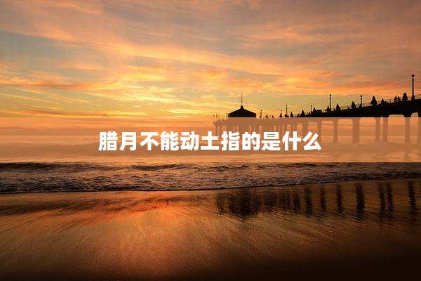 腊月不能动土指的是什么