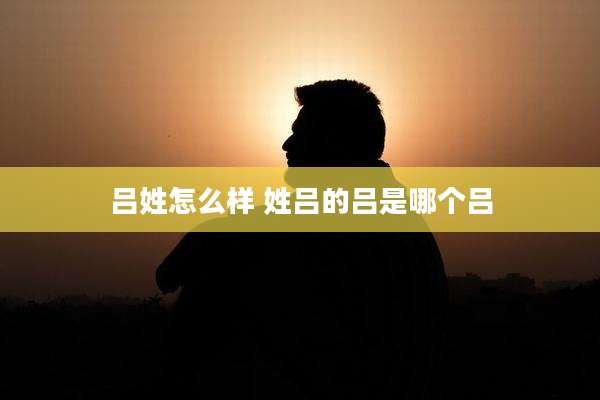 吕姓怎么样 姓吕的吕是哪个吕