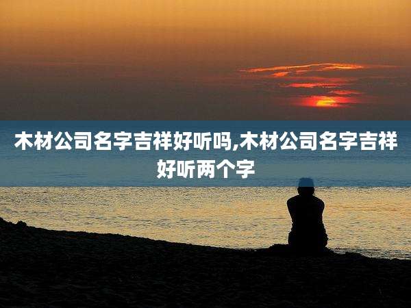 木材公司名字吉祥好听吗,木材公司名字吉祥好听两个字