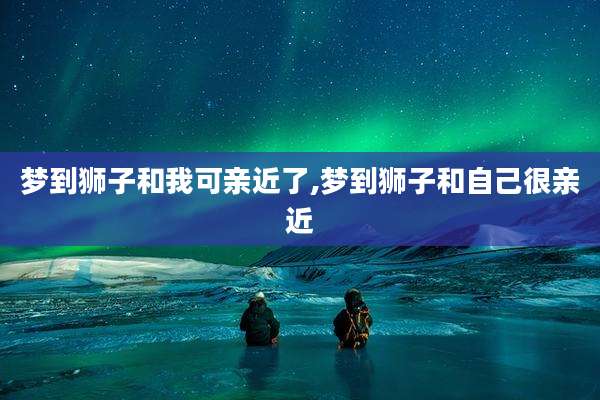 梦到狮子和我可亲近了,梦到狮子和自己很亲近