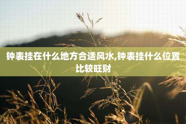钟表挂在什么地方合适风水,钟表挂什么位置比较旺财