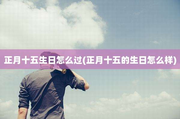 正月十五生日怎么过(正月十五的生日怎么样)