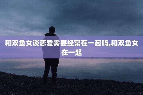 和双鱼女谈恋爱需要经常在一起吗,和双鱼女在一起