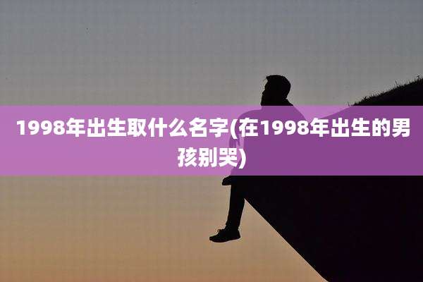 1998年出生取什么名字(在1998年出生的男孩别哭)