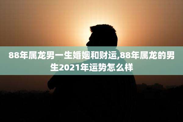 88年属龙男一生婚姻和财运,88年属龙的男生2021年运势怎么样