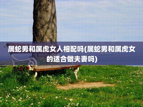 属蛇男和属虎女人相配吗(属蛇男和属虎女的适合做夫妻吗)