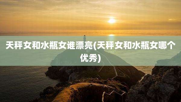 天秤女和水瓶女谁漂亮(天秤女和水瓶女哪个优秀)