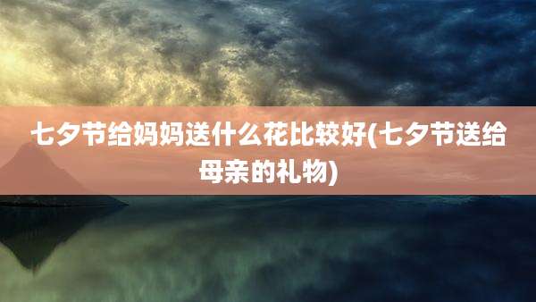 七夕节给妈妈送什么花比较好(七夕节送给母亲的礼物)