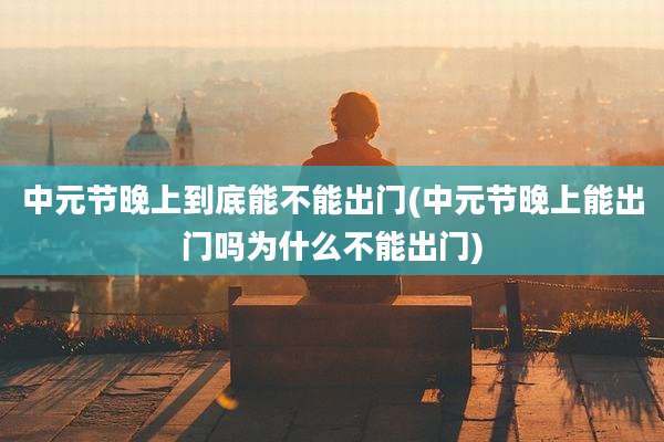 中元节晚上到底能不能出门(中元节晚上能出门吗为什么不能出门)