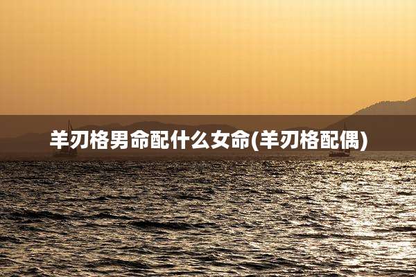 羊刃格男命配什么女命(羊刃格配偶)