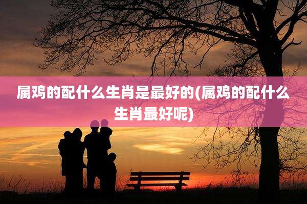 属鸡的配什么生肖是最好的(属鸡的配什么生肖最好呢)
