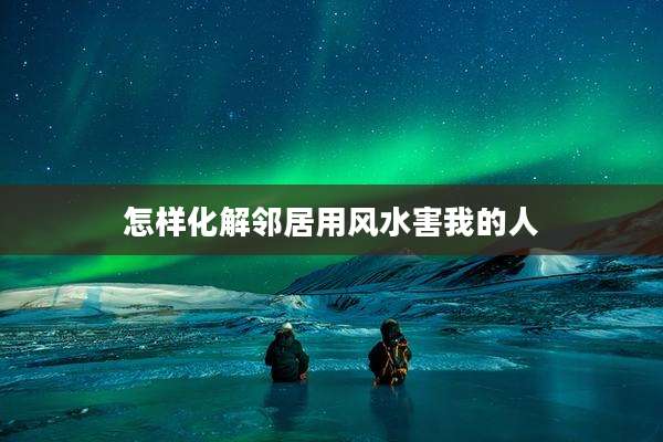 怎样化解邻居用风水害我的人