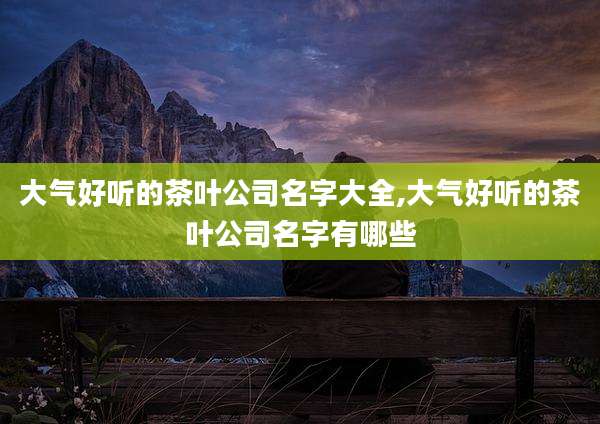 大气好听的茶叶公司名字大全,大气好听的茶叶公司名字有哪些