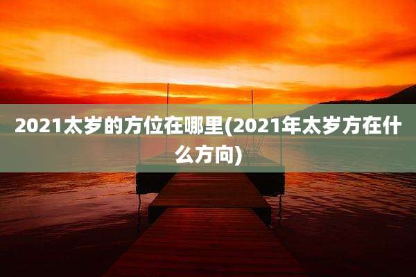 2021太岁的方位在哪里(2021年太岁方在什么方向)
