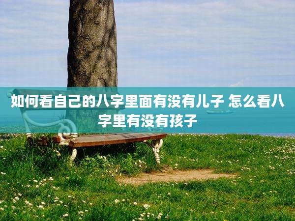 如何看自己的八字里面有没有儿子 怎么看八字里有没有孩子
