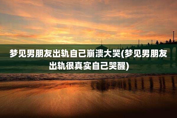 梦见男朋友出轨自己崩溃大哭(梦见男朋友出轨很真实自己哭醒)