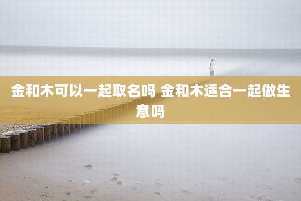 金和木可以一起取名吗 金和木适合一起做生意吗