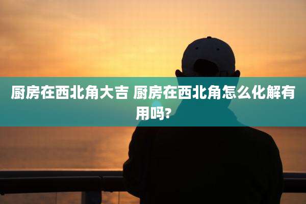 厨房在西北角大吉 厨房在西北角怎么化解有用吗?