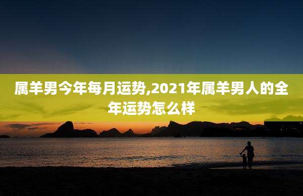 属羊男今年每月运势,2021年属羊男人的全年运势怎么样