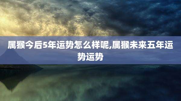 属猴今后5年运势怎么样呢,属猴未来五年运势运势
