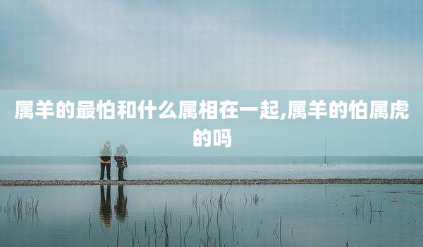 属羊的最怕和什么属相在一起,属羊的怕属虎的吗