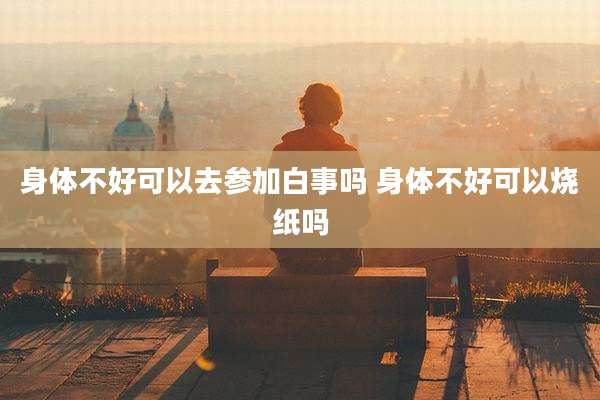 身体不好可以去参加白事吗 身体不好可以烧纸吗