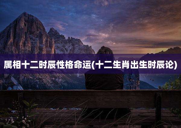 属相十二时辰性格命运(十二生肖出生时辰论)