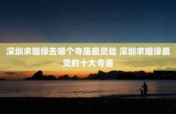 深圳求姻缘去哪个寺庙最灵验 深圳求姻缘最灵的十大寺庙