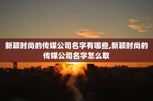 新颖时尚的传媒公司名字有哪些,新颖时尚的传媒公司名字怎么取