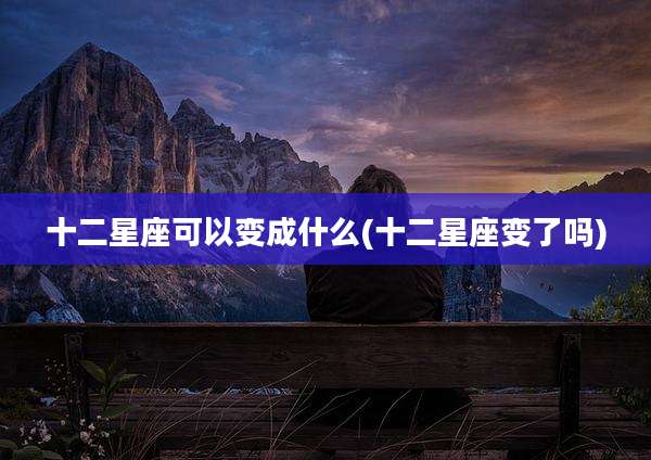 十二星座可以变成什么(十二星座变了吗)