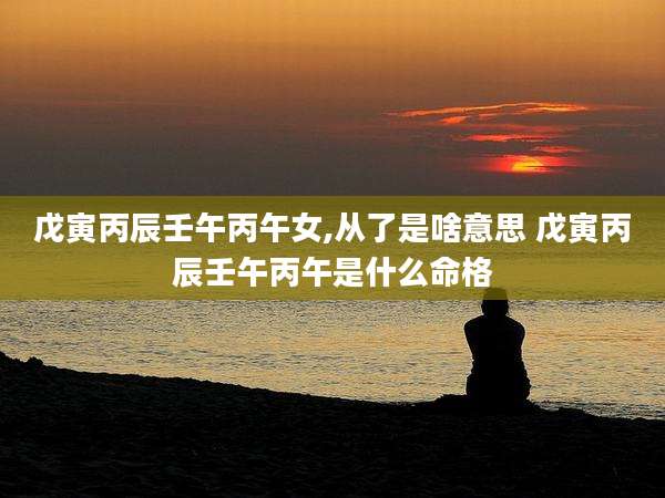 戊寅丙辰壬午丙午女,从了是啥意思 戊寅丙辰壬午丙午是什么命格