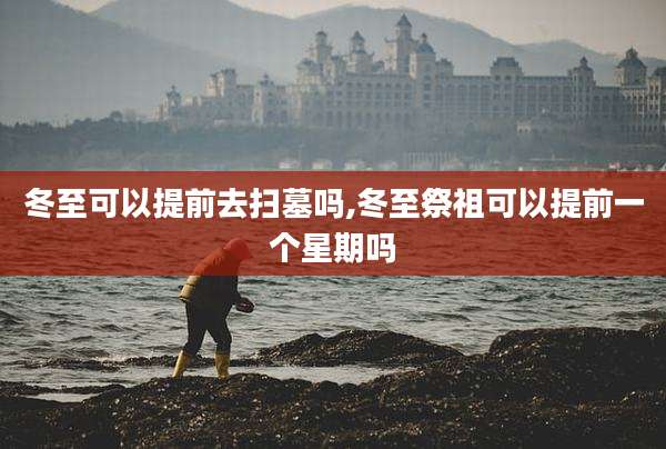 冬至可以提前去扫墓吗,冬至祭祖可以提前一个星期吗