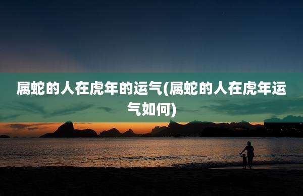 属蛇的人在虎年的运气(属蛇的人在虎年运气如何)