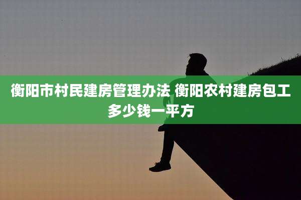 衡阳市村民建房管理办法 衡阳农村建房包工多少钱一平方