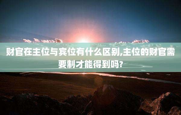 财官在主位与宾位有什么区别,主位的财官需要制才能得到吗?