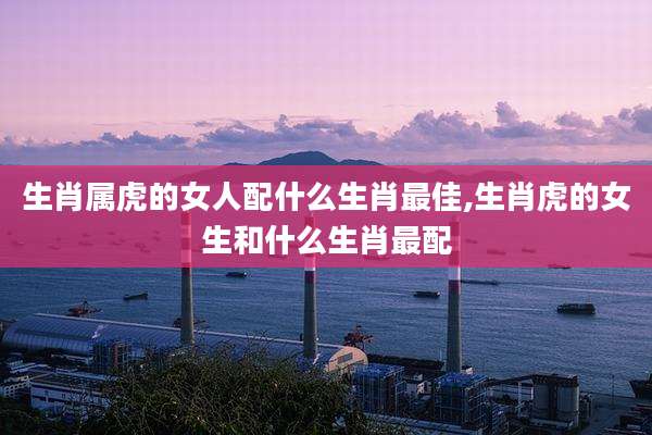生肖属虎的女人配什么生肖最佳,生肖虎的女生和什么生肖最配