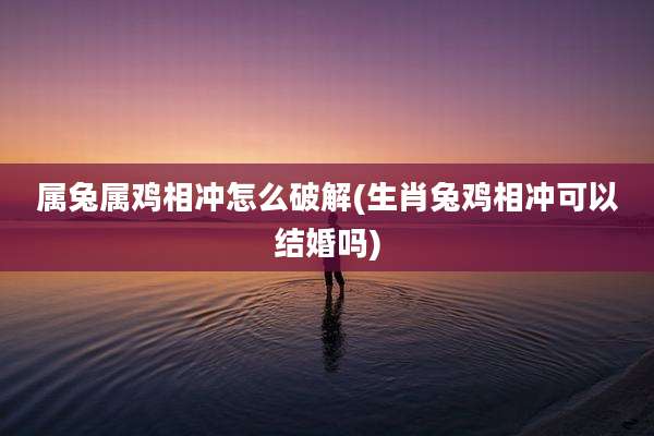 属兔属鸡相冲怎么破解(生肖兔鸡相冲可以结婚吗)