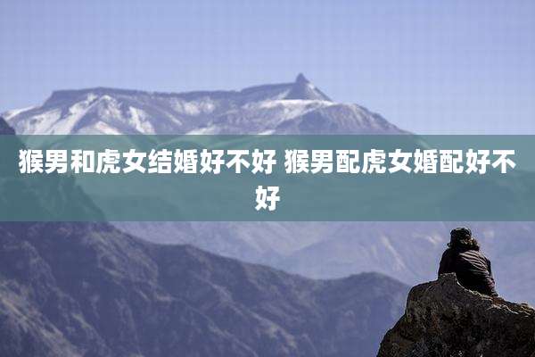 猴男和虎女结婚好不好 猴男配虎女婚配好不好