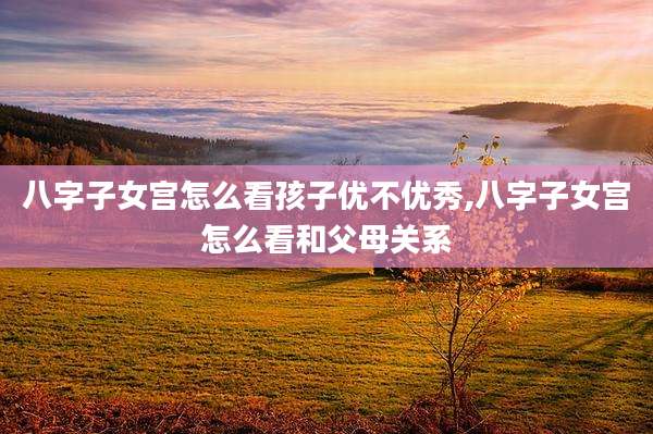 八字子女宫怎么看孩子优不优秀,八字子女宫怎么看和父母关系