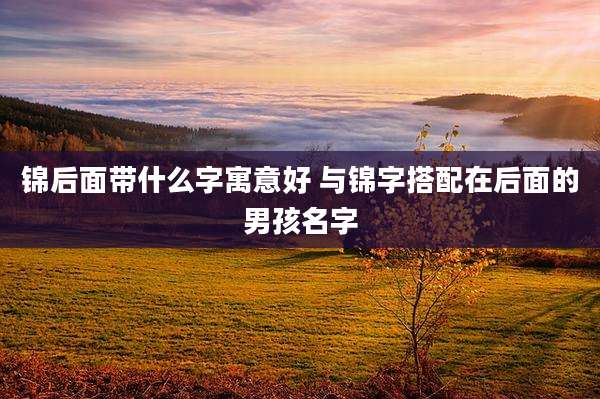 锦后面带什么字寓意好 与锦字搭配在后面的男孩名字